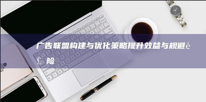 广告联盟构建与优化策略：提升效益与规避风险